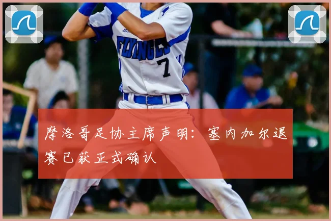 摩洛哥足协主席声明：塞内加尔退赛已获正式确认