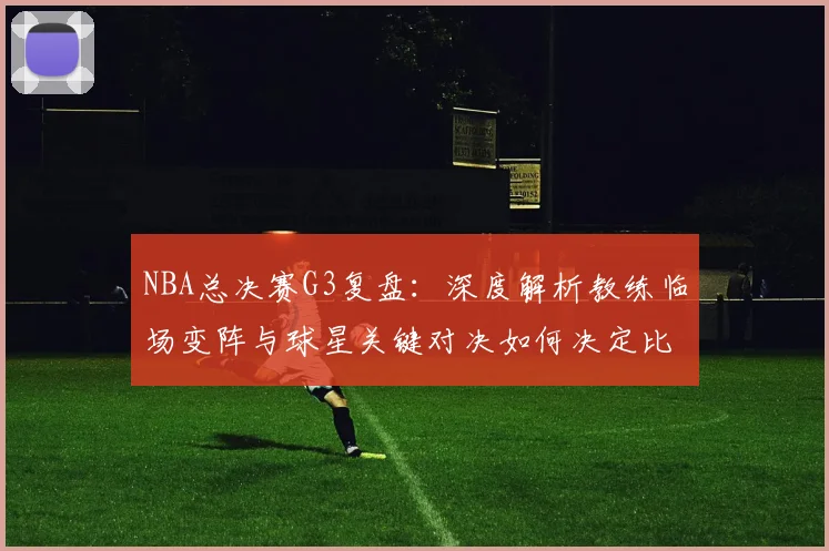NBA总决赛G3复盘：深度解析教练临场变阵与球星关键对决如何决定比赛走向