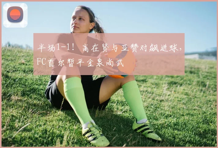 半场1-1！高在贤与亚赞对飙进球，FC首尔暂平金泉尚武
