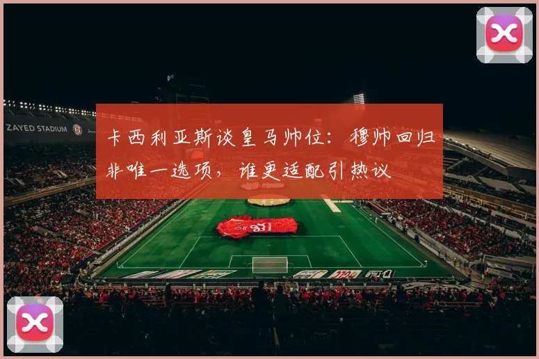 卡西利亚斯谈皇马帅位：穆帅回归非唯一选项，谁更适配引热议