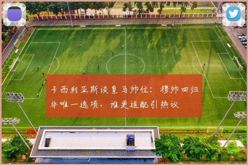 卡西利亚斯谈皇马帅位：穆帅回归非唯一选项，谁更适配引热议