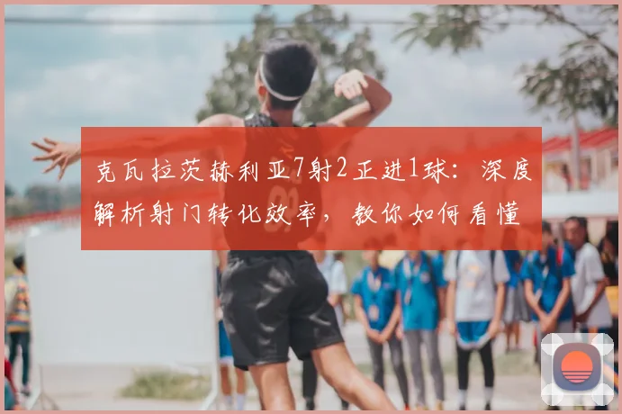 克瓦拉茨赫利亚7射2正进1球：深度解析射门转化效率，教你如何看懂球员真实威胁