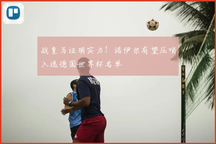 战皇马证明实力！诺伊尔有望压哨入选德国世界杯名单