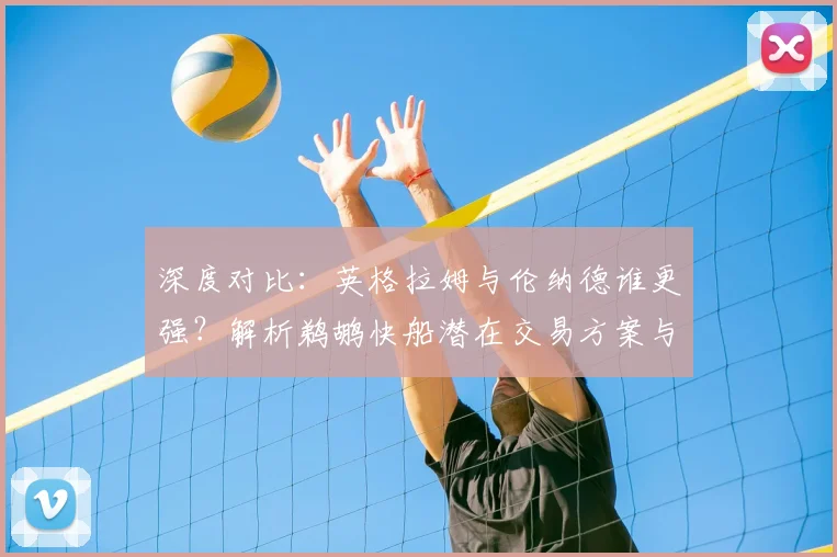 深度对比：英格拉姆与伦纳德谁更强？解析鹈鹕快船潜在交易方案与赢家