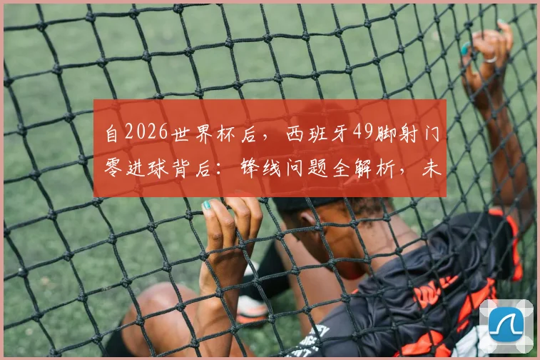 自2026世界杯后，西班牙49脚射门零进球背后：锋线问题全解析，未来出路何在