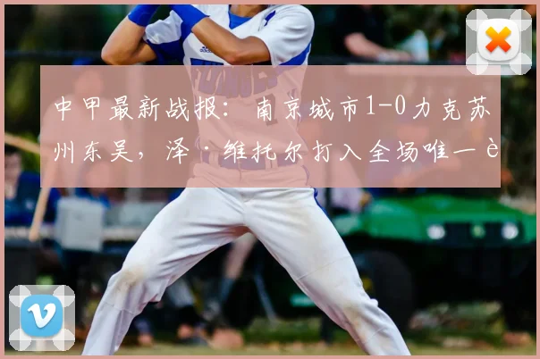 中甲最新战报：南京城市1-0力克苏州东吴，泽·维托尔打入全场唯一进球，附比赛回顾与积分榜分析