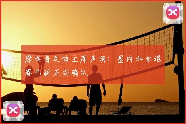 摩洛哥足协主席声明：塞内加尔退赛已获正式确认