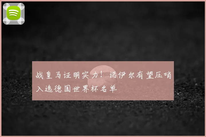 战皇马证明实力！诺伊尔有望压哨入选德国世界杯名单