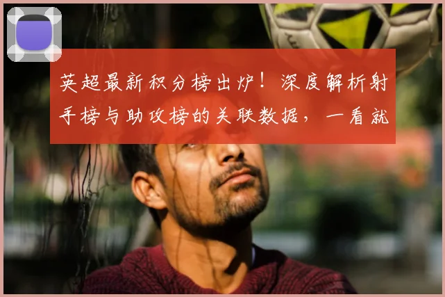 英超最新积分榜出炉！深度解析射手榜与助攻榜的关联数据，一看就懂