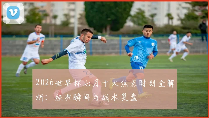 2026世界杯七月十大焦点时刻全解析：经典瞬间与战术复盘