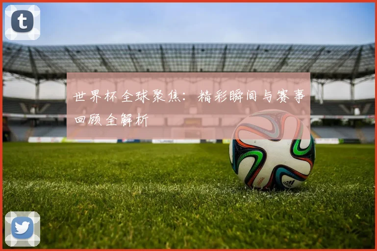 世界杯全球聚焦：精彩瞬间与赛事回顾全解析