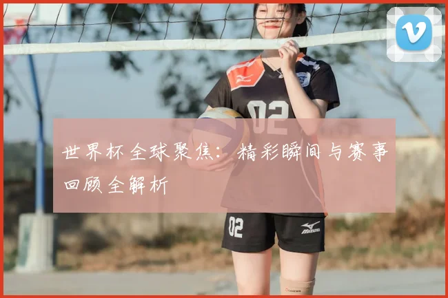 世界杯全球聚焦：精彩瞬间与赛事回顾全解析
